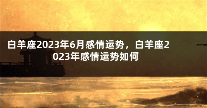 白羊座2023年6月感情运势，白羊座2023年感情运势如何