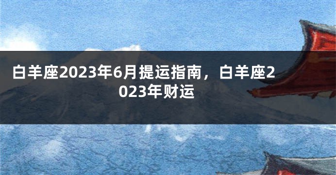 白羊座2023年6月提运指南，白羊座2023年财运