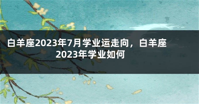 白羊座2023年7月学业运走向，白羊座2023年学业如何