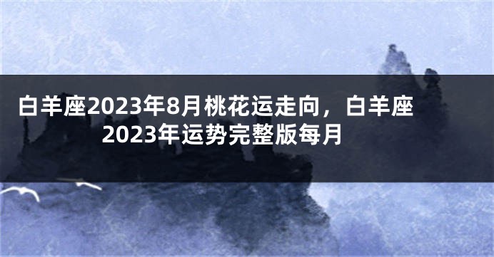 白羊座2023年8月桃花运走向，白羊座2023年运势完整版每月