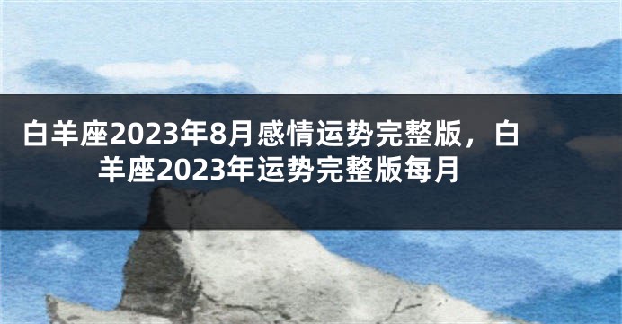 白羊座2023年8月感情运势完整版，白羊座2023年运势完整版每月