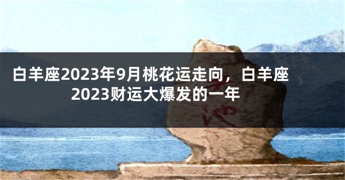 白羊座2023年9月桃花运走向，白羊座2023财运大爆发的一年