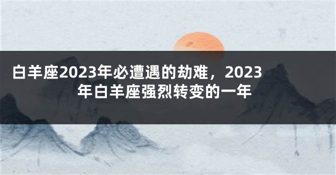 白羊座2023年必遭遇的劫难，2023年白羊座强烈转变的一年