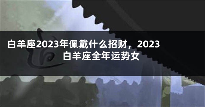 白羊座2023年佩戴什么招财，2023白羊座全年运势女