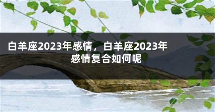 白羊座2023年感情，白羊座2023年感情复合如何呢