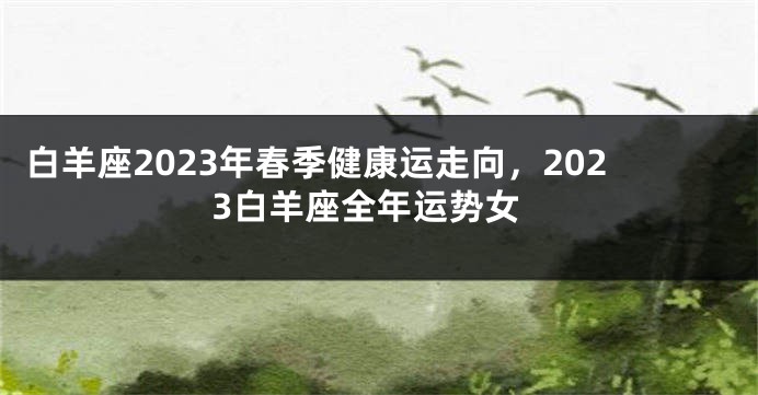 白羊座2023年春季健康运走向，2023白羊座全年运势女