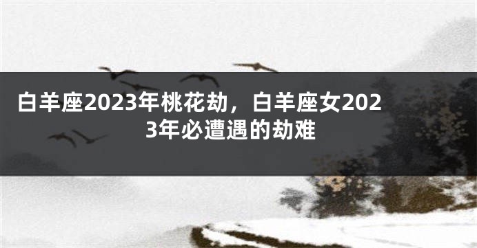 白羊座2023年桃花劫，白羊座女2023年必遭遇的劫难