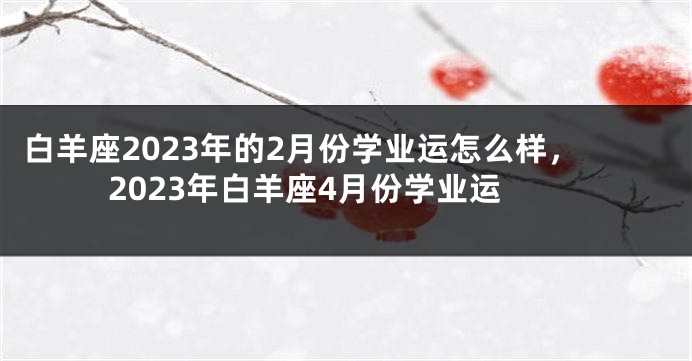 白羊座2023年的2月份学业运怎么样，2023年白羊座4月份学业运