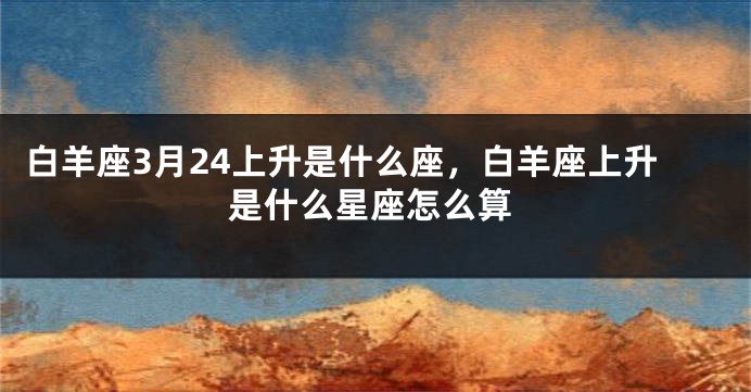 白羊座3月24上升是什么座，白羊座上升是什么星座怎么算