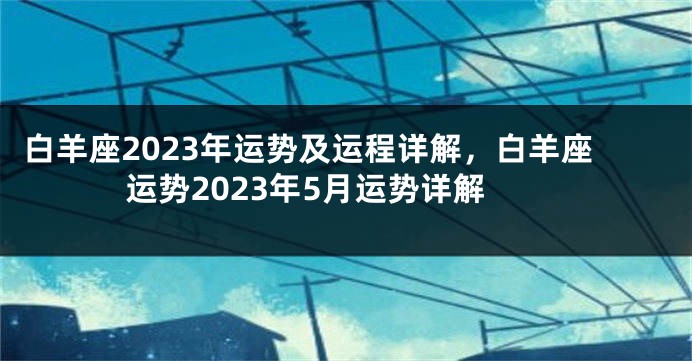 白羊座2023年运势及运程详解，白羊座运势2023年5月运势详解