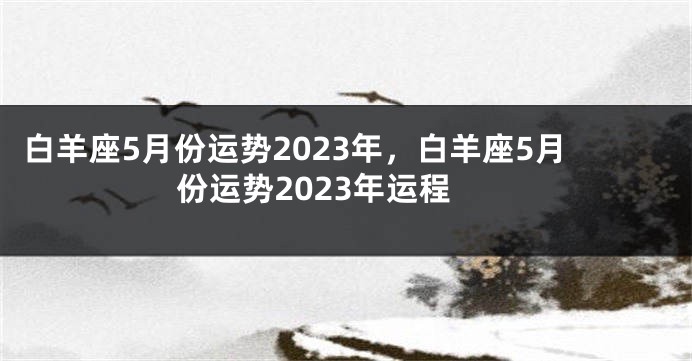 白羊座5月份运势2023年，白羊座5月份运势2023年运程