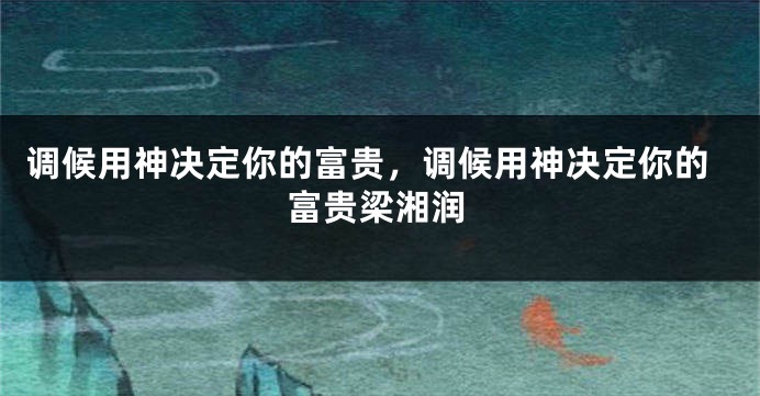 调候用神决定你的富贵，调候用神决定你的富贵梁湘润