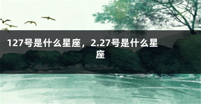 127号是什么星座，2.27号是什么星座