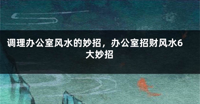 调理办公室风水的妙招，办公室招财风水6大妙招