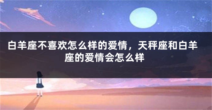 白羊座不喜欢怎么样的爱情，天秤座和白羊座的爱情会怎么样