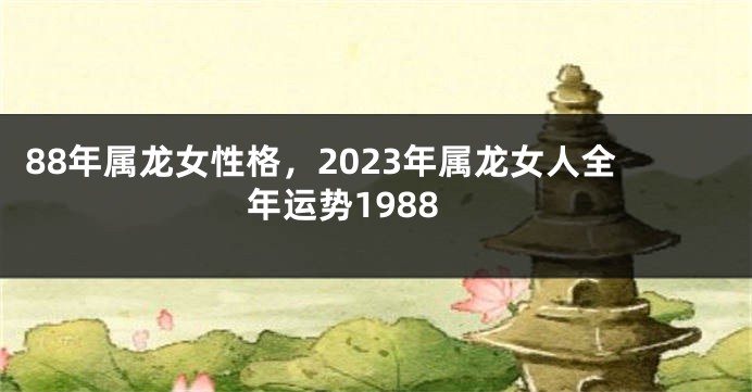 88年属龙女性格，2023年属龙女人全年运势1988