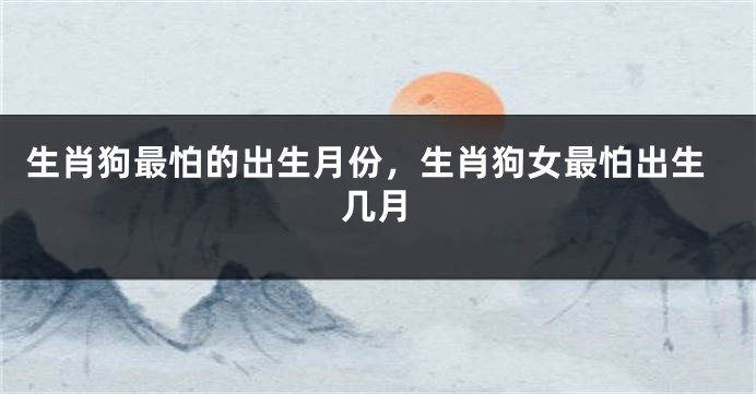 生肖狗最怕的出生月份，生肖狗女最怕出生几月