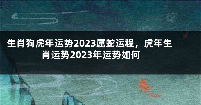 生肖狗虎年运势2023属蛇运程，虎年生肖运势2023年运势如何