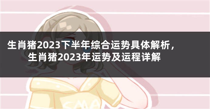 生肖猪2023下半年综合运势具体解析，生肖猪2023年运势及运程详解