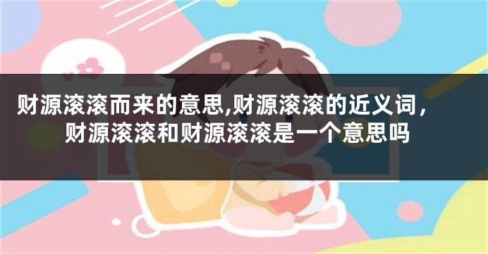 财源滚滚而来的意思,财源滚滚的近义词，财源滚滚和财源滚滚是一个意思吗