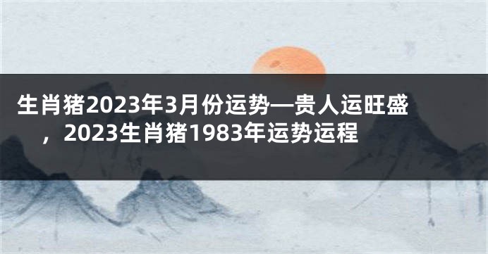 生肖猪2023年3月份运势—贵人运旺盛，2023生肖猪1983年运势运程