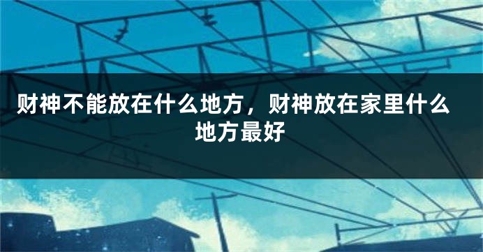 财神不能放在什么地方，财神放在家里什么地方最好