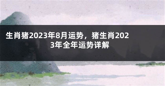 生肖猪2023年8月运势，猪生肖2023年全年运势详解