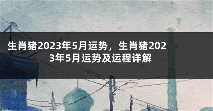 生肖猪2023年5月运势，生肖猪2023年5月运势及运程详解