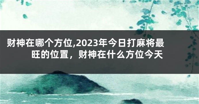 财神在哪个方位,2023年今日打麻将最旺的位置，财神在什么方位今天