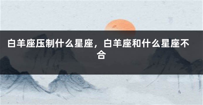 白羊座压制什么星座，白羊座和什么星座不合