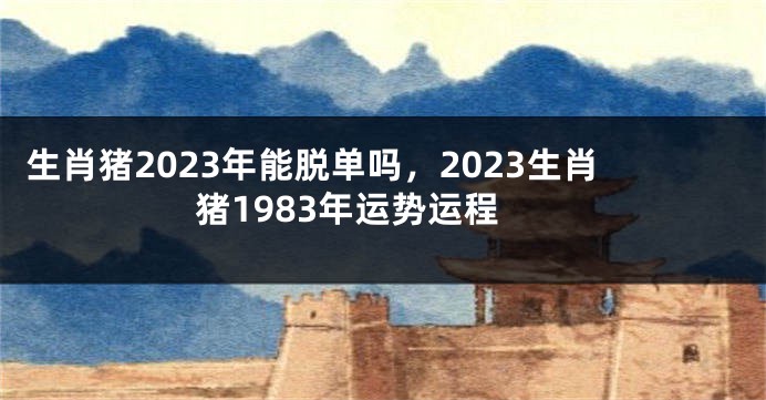 生肖猪2023年能脱单吗，2023生肖猪1983年运势运程