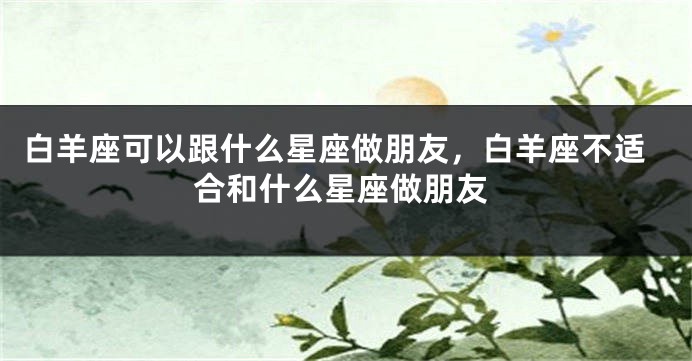 白羊座可以跟什么星座做朋友，白羊座不适合和什么星座做朋友