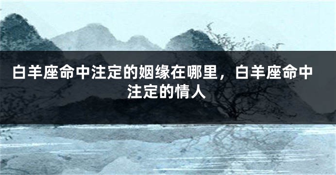 白羊座命中注定的姻缘在哪里，白羊座命中注定的情人