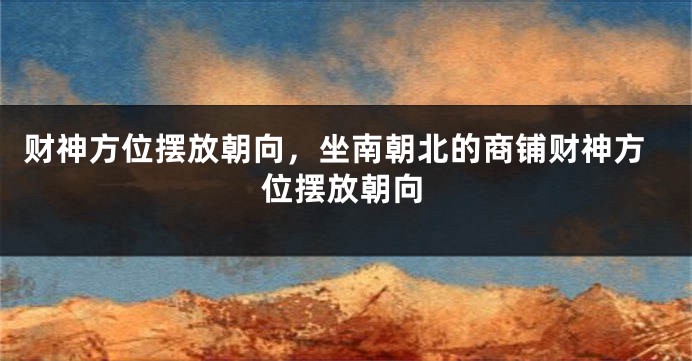 财神方位摆放朝向，坐南朝北的商铺财神方位摆放朝向