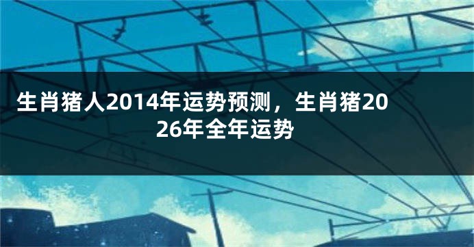 生肖猪人2014年运势预测，生肖猪2026年全年运势