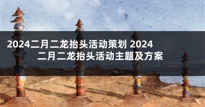 2024二月二龙抬头活动策划 2024二月二龙抬头活动主题及方案