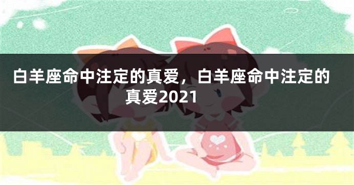 白羊座命中注定的真爱，白羊座命中注定的真爱2021