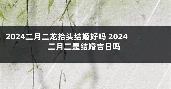 2024二月二龙抬头结婚好吗 2024二月二是结婚吉日吗