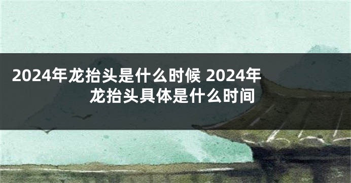 2024年龙抬头是什么时候 2024年龙抬头具体是什么时间