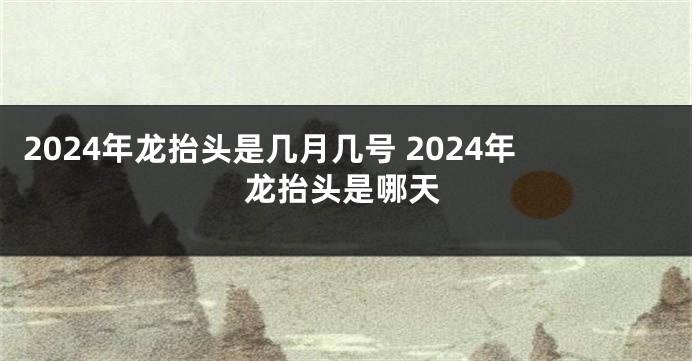 2024年龙抬头是几月几号 2024年龙抬头是哪天