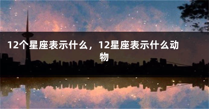 12个星座表示什么，12星座表示什么动物