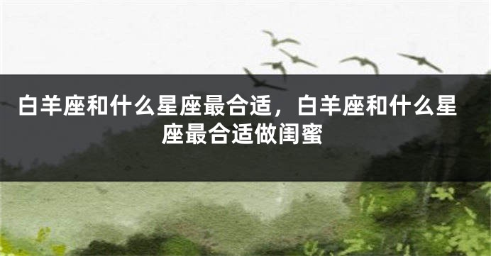 白羊座和什么星座最合适，白羊座和什么星座最合适做闺蜜