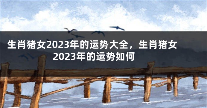 生肖猪女2023年的运势大全，生肖猪女2023年的运势如何