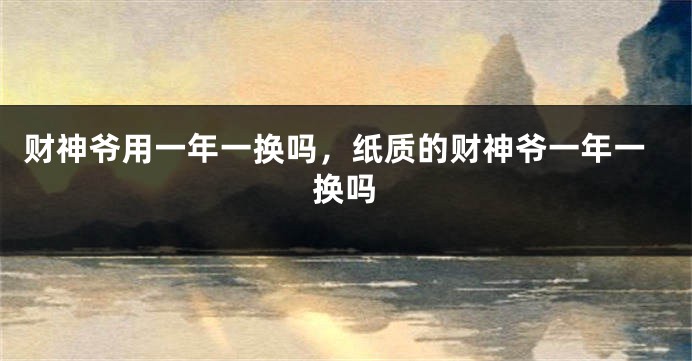 财神爷用一年一换吗，纸质的财神爷一年一换吗