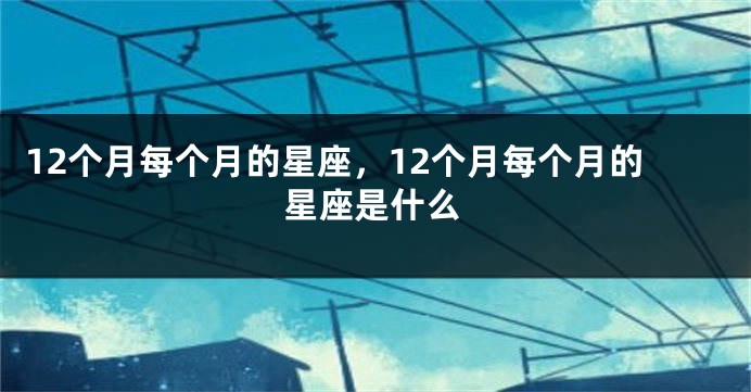 12个月每个月的星座，12个月每个月的星座是什么