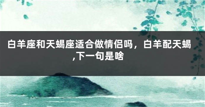 白羊座和天蝎座适合做情侣吗，白羊配天蝎,下一句是啥