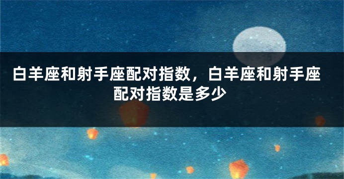 白羊座和射手座配对指数，白羊座和射手座配对指数是多少