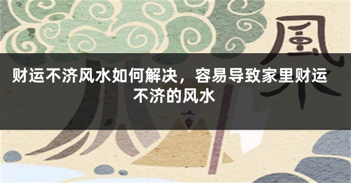 财运不济风水如何解决，容易导致家里财运不济的风水