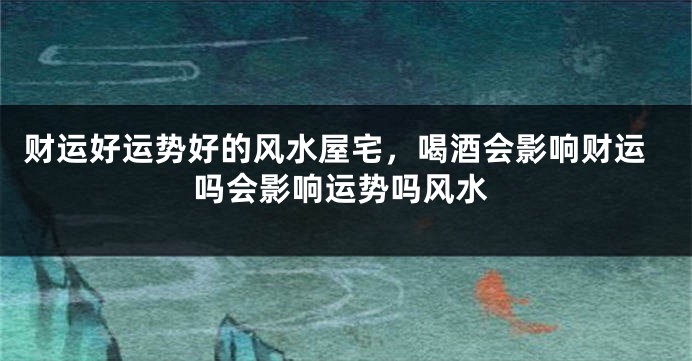 财运好运势好的风水屋宅，喝酒会影响财运吗会影响运势吗风水