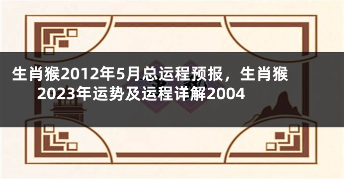 生肖猴2012年5月总运程预报，生肖猴2023年运势及运程详解2004